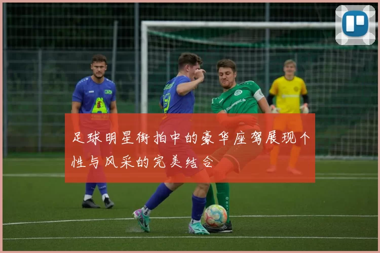 足球明星街拍中的豪华座驾展现个性与风采的完美结合