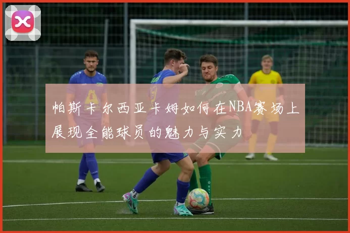 帕斯卡尔西亚卡姆如何在NBA赛场上展现全能球员的魅力与实力