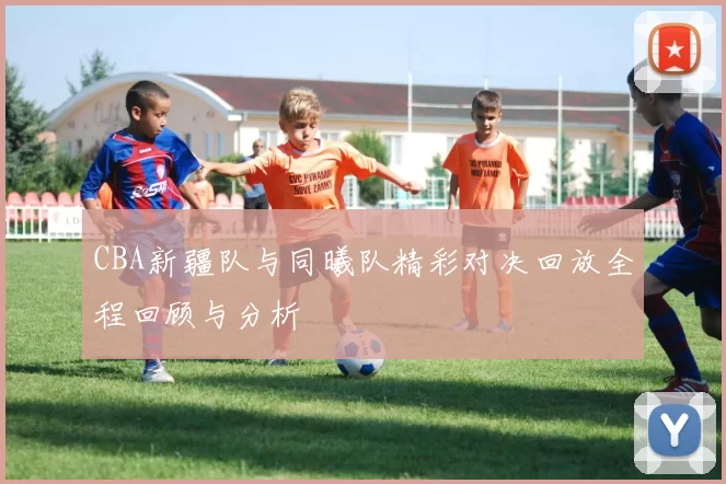 CBA新疆队与同曦队精彩对决回放全程回顾与分析