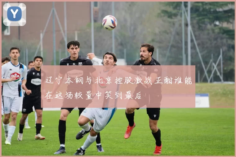 辽宁本钢与北京控股激战正酣谁能在这场较量中笑到最后