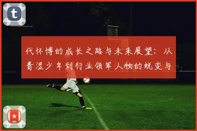 代怀博的成长之路与未来展望：从青涩少年到行业领军人物的蜕变与思考