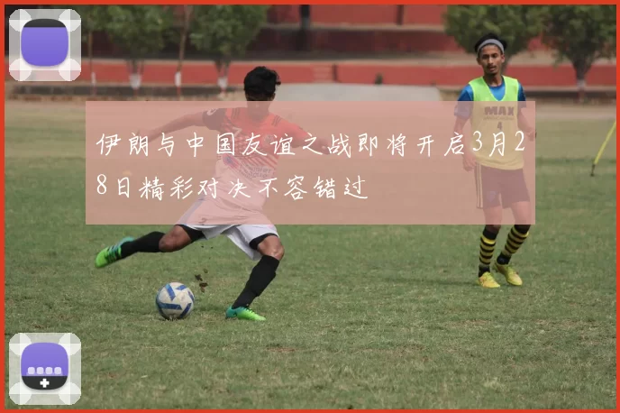 伊朗与中国友谊之战即将开启3月28日精彩对决不容错过