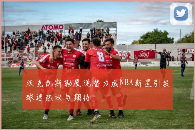 沃克凯斯勒展现潜力成NBA新星引发球迷热议与期待