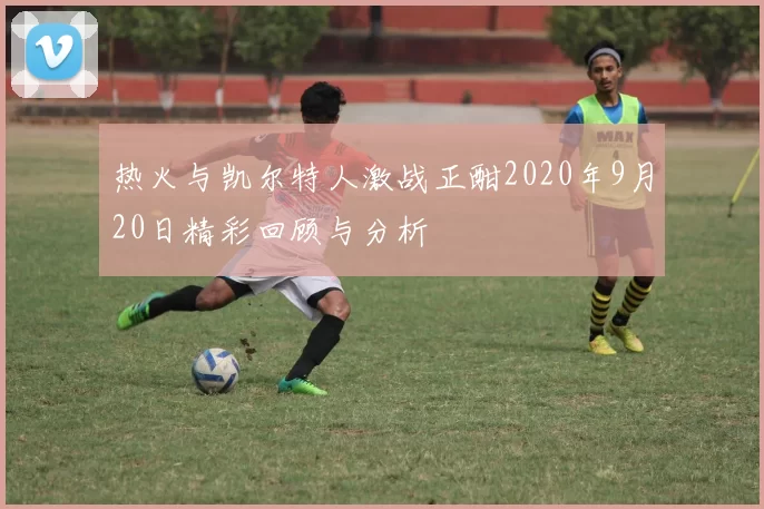 热火与凯尔特人激战正酣2020年9月20日精彩回顾与分析