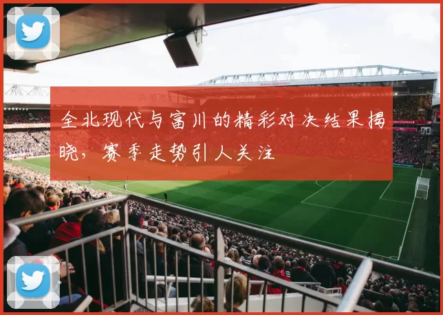 全北现代与富川的精彩对决结果揭晓，赛季走势引人关注