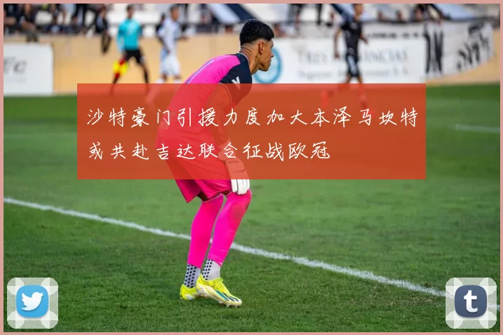 沙特豪门引援力度加大本泽马坎特或共赴吉达联合征战欧冠